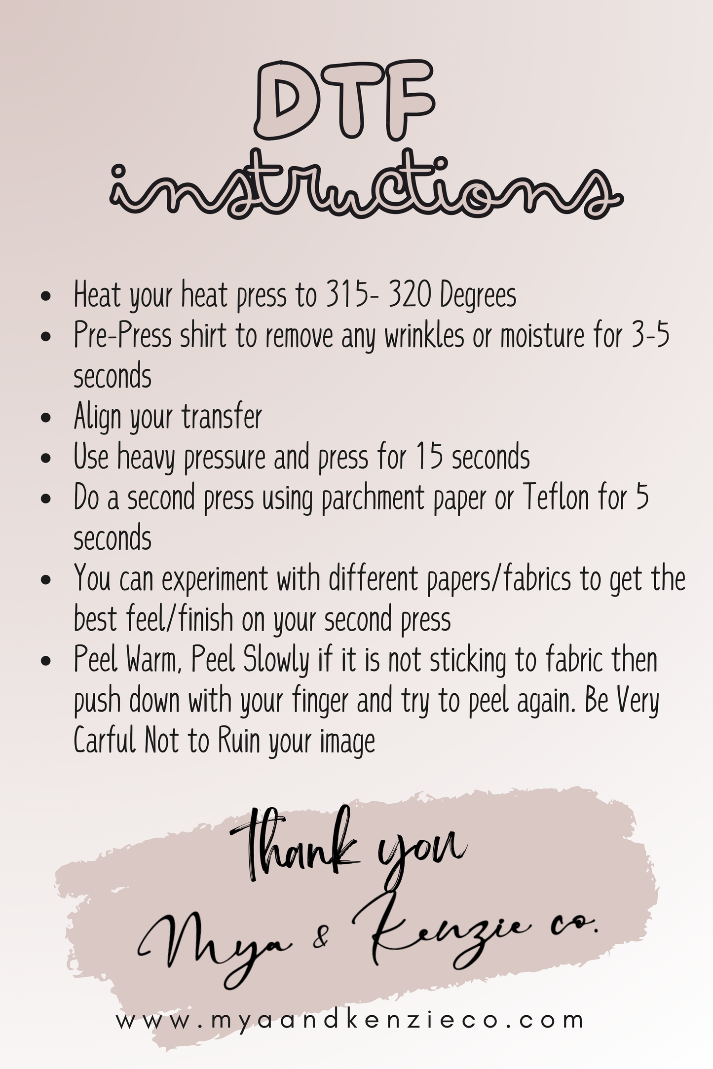 dtf instructions 
Heat your heat press to 315- 320 Degrees
Pre-Press shirt to remove any wrinkles or moisture for 3-5 seconds
Align your transfer
Use heavy pressure and press for 15 seconds
Do a second press using parchment paper or Teflon for 5 seconds
You can experiment with different papers/fabrics to get the best feel/finish on your second press
Peel Warm, Peel Slowly if it is not sticking to fabric then push down with your finger and try to peel again. Be Very Carful Not to Ruin your image